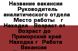  › Название вакансии ­ Руководитель аналитического отдела  › Место работы ­ г. Находка › Возраст от ­ 30 › Возраст до ­ 45 - Приморский край, Находка г. Работа » Вакансии   . Приморский край,Находка г.